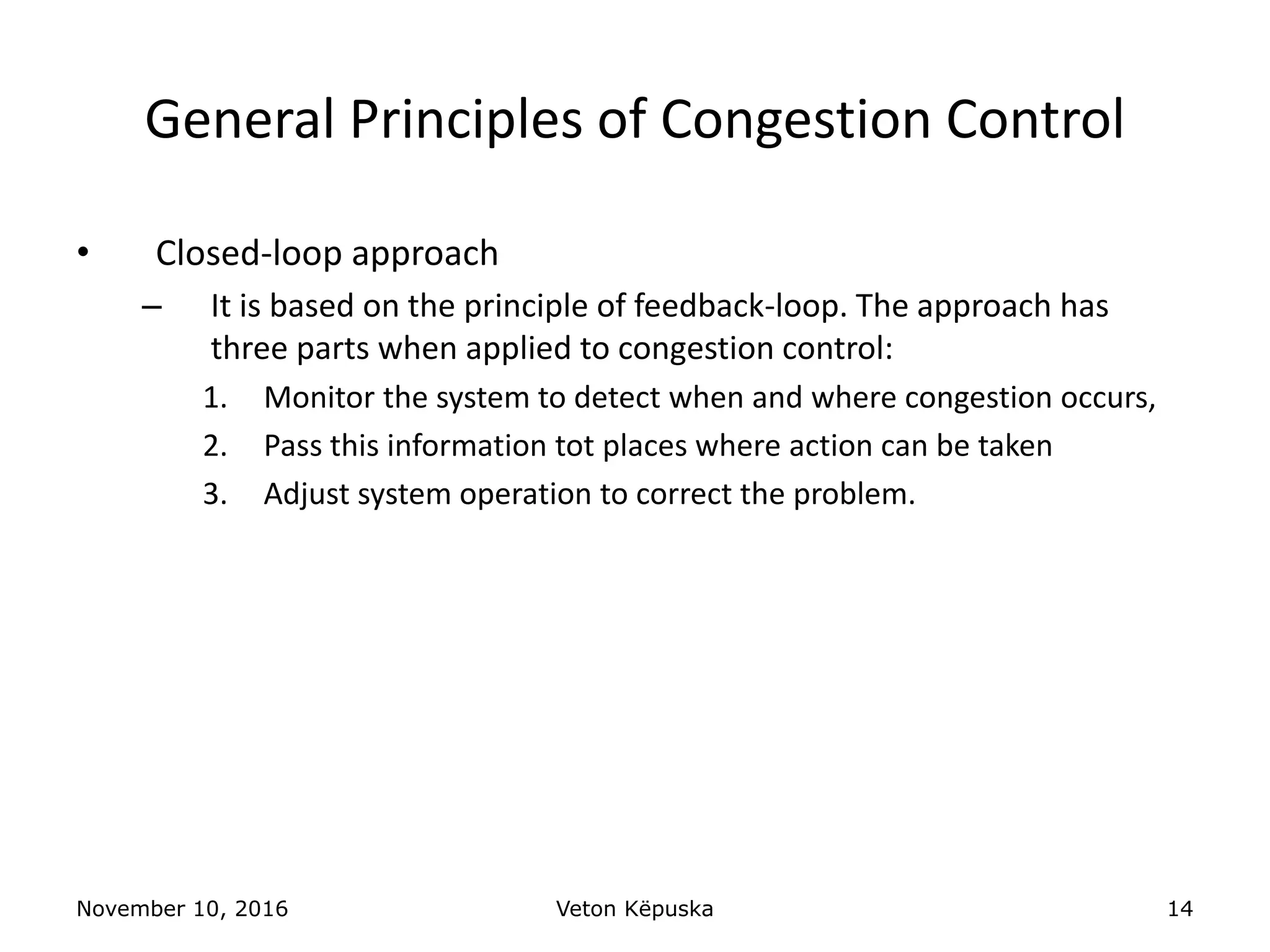 November 10, 2016 Veton Këpuska 14
General Principles of Congestion Control
• Closed-loop approach
– It is based on the principle of feedback-loop. The approach has
three parts when applied to congestion control:
1. Monitor the system to detect when and where congestion occurs,
2. Pass this information tot places where action can be taken
3. Adjust system operation to correct the problem.
 