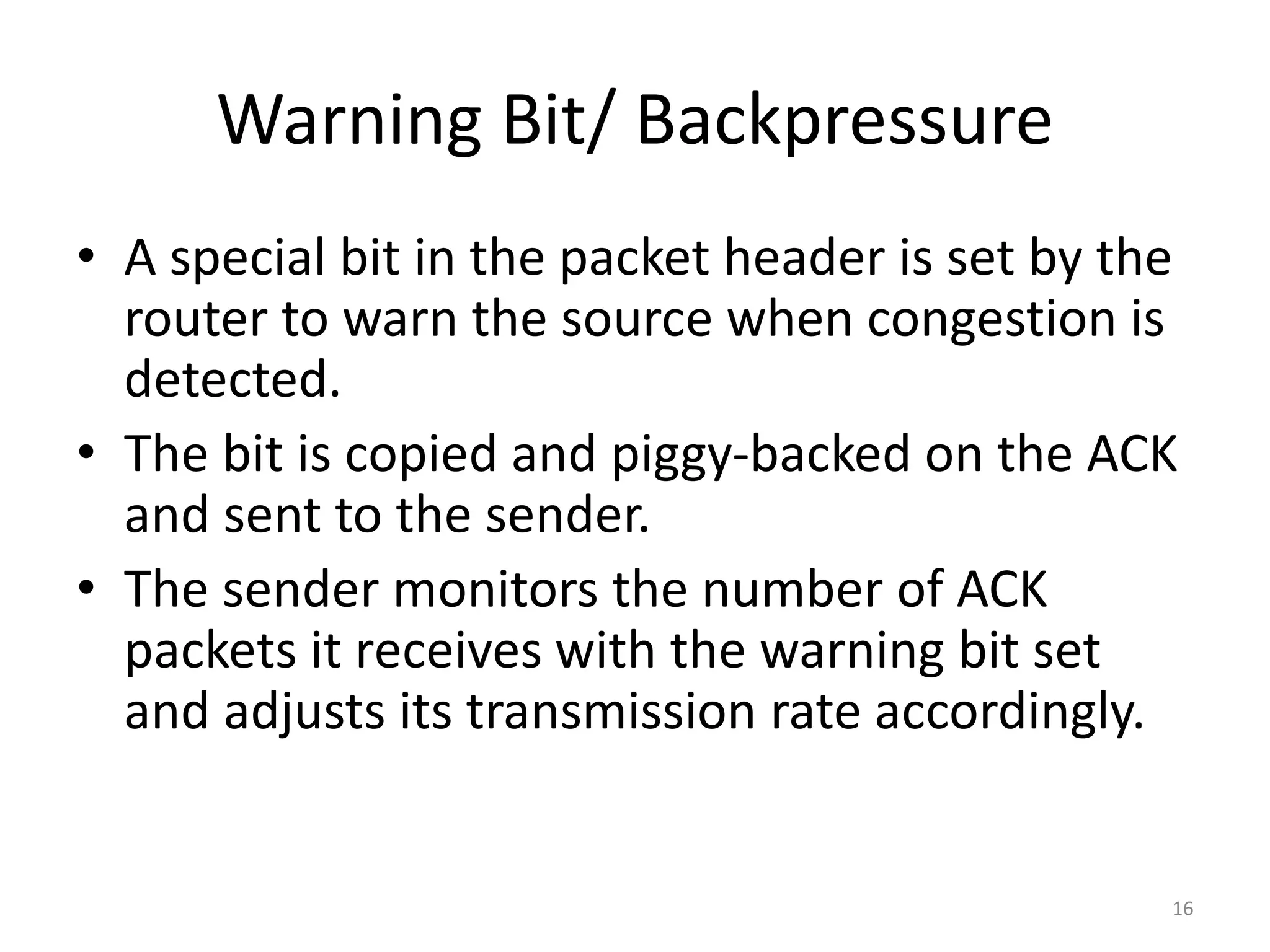 16
Warning Bit/ Backpressure
• A special bit in the packet header is set by the
router to warn the source when congestion is
detected.
• The bit is copied and piggy-backed on the ACK
and sent to the sender.
• The sender monitors the number of ACK
packets it receives with the warning bit set
and adjusts its transmission rate accordingly.
 