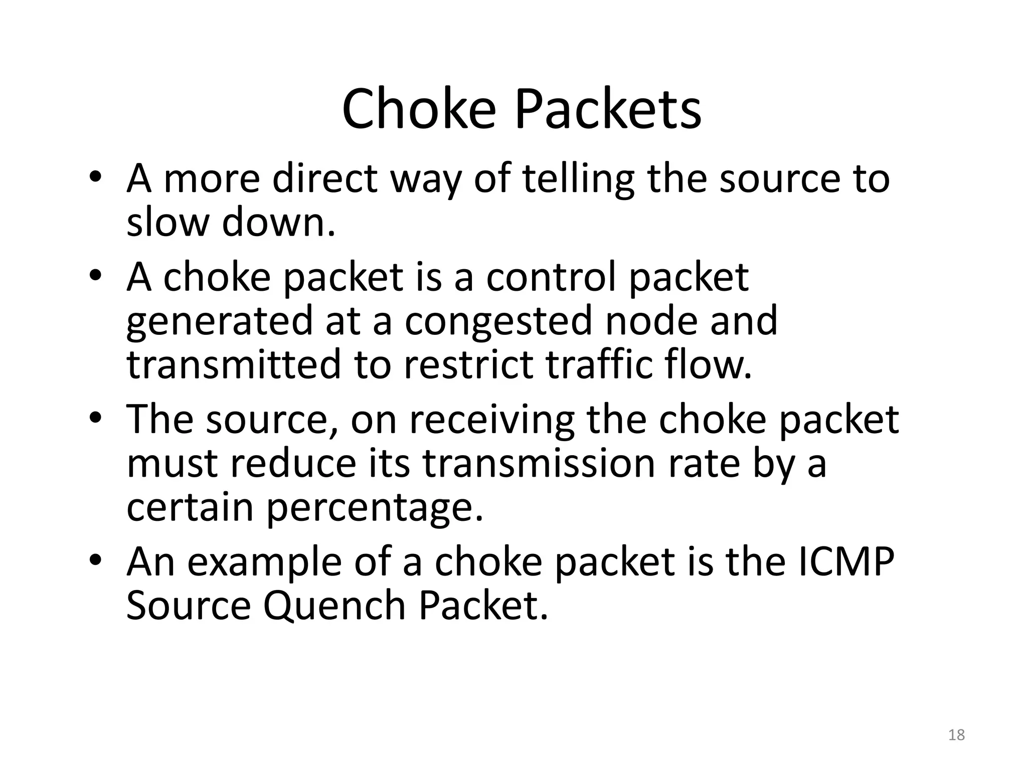 18
Choke Packets
• A more direct way of telling the source to
slow down.
• A choke packet is a control packet
generated at a congested node and
transmitted to restrict traffic flow.
• The source, on receiving the choke packet
must reduce its transmission rate by a
certain percentage.
• An example of a choke packet is the ICMP
Source Quench Packet.
 
