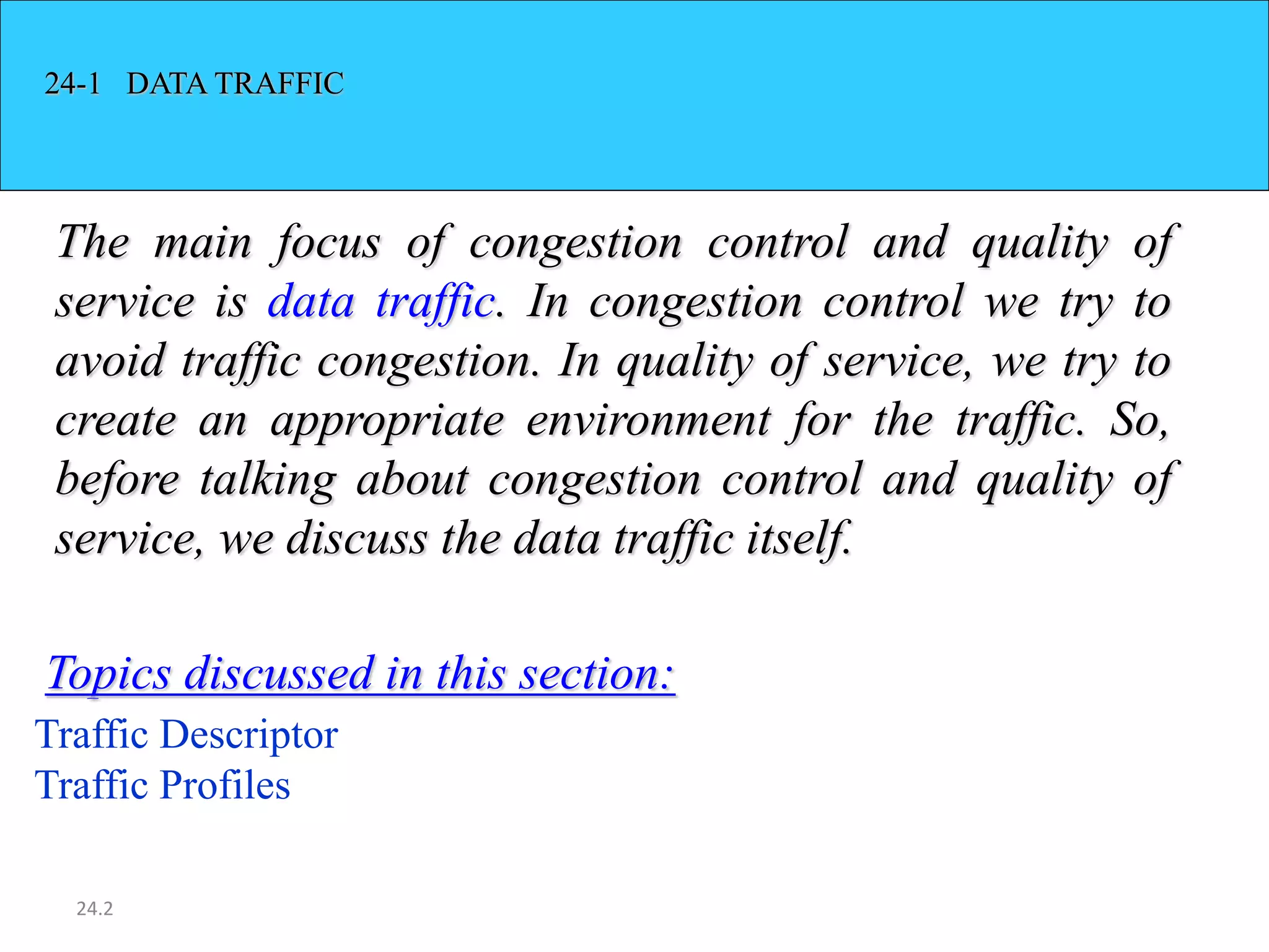 24.2
24-1 DATA TRAFFIC
The main focus of congestion control and quality of
service is data traffic. In congestion control we try to
avoid traffic congestion. In quality of service, we try to
create an appropriate environment for the traffic. So,
before talking about congestion control and quality of
service, we discuss the data traffic itself.
Traffic Descriptor
Traffic Profiles
Topics discussed in this section:
 