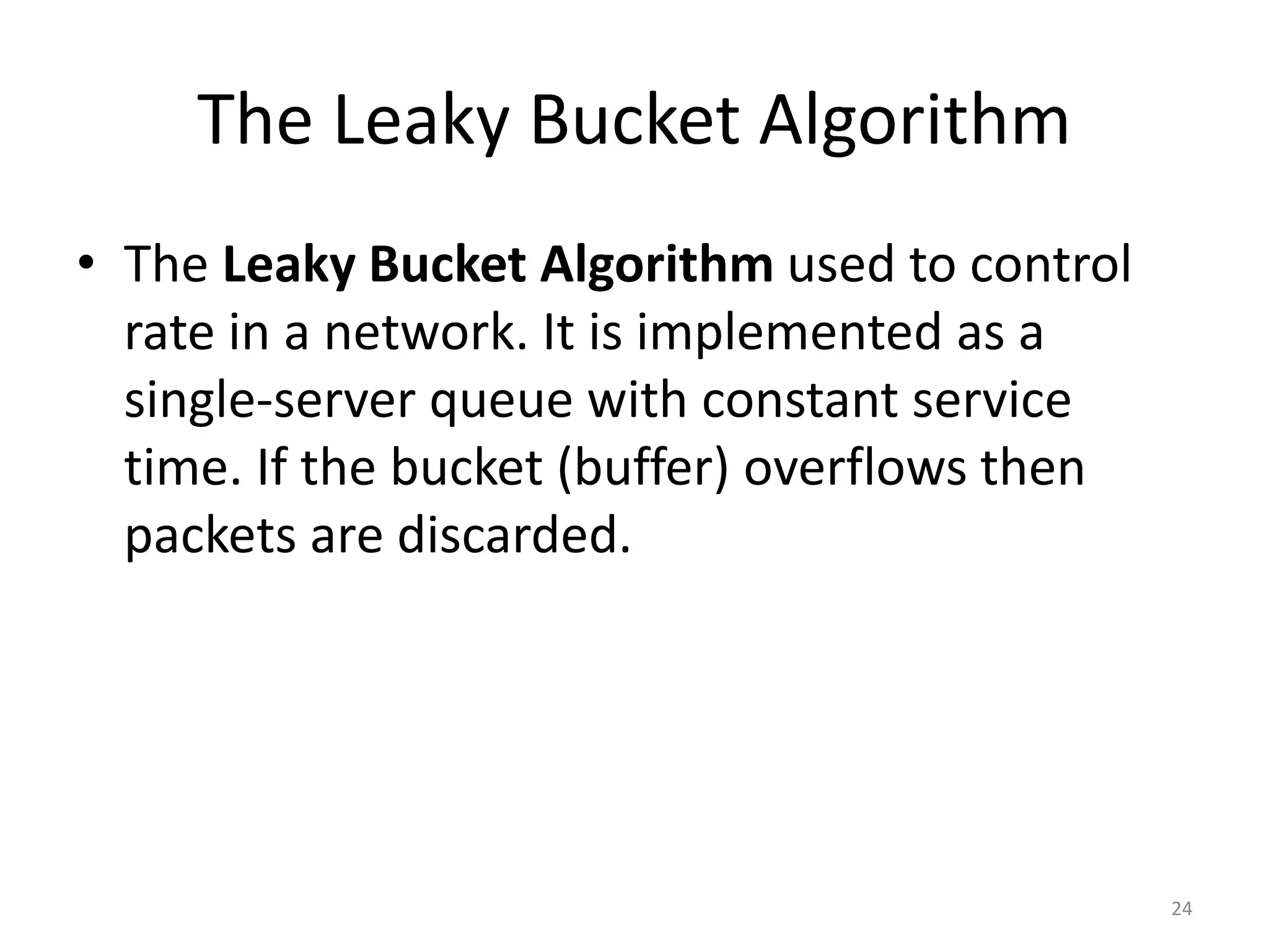 24
The Leaky Bucket Algorithm
• The Leaky Bucket Algorithm used to control
rate in a network. It is implemented as a
single-server queue with constant service
time. If the bucket (buffer) overflows then
packets are discarded.
 