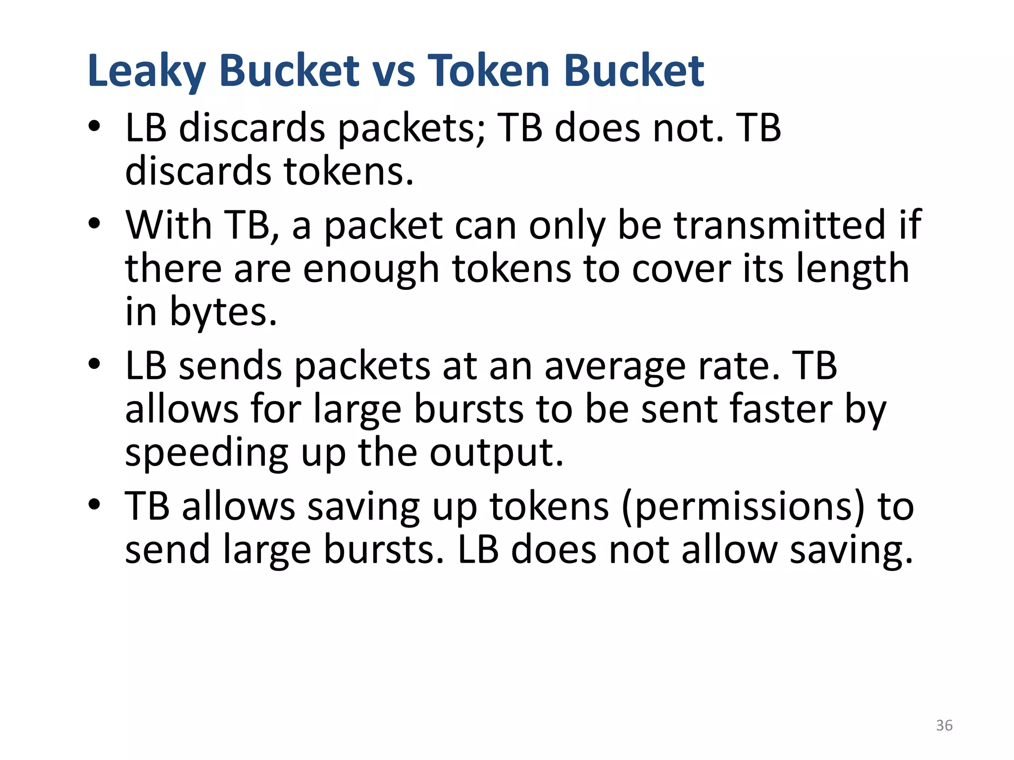 36
Leaky Bucket vs Token Bucket
• LB discards packets; TB does not. TB
discards tokens.
• With TB, a packet can only be transmitted if
there are enough tokens to cover its length
in bytes.
• LB sends packets at an average rate. TB
allows for large bursts to be sent faster by
speeding up the output.
• TB allows saving up tokens (permissions) to
send large bursts. LB does not allow saving.
 