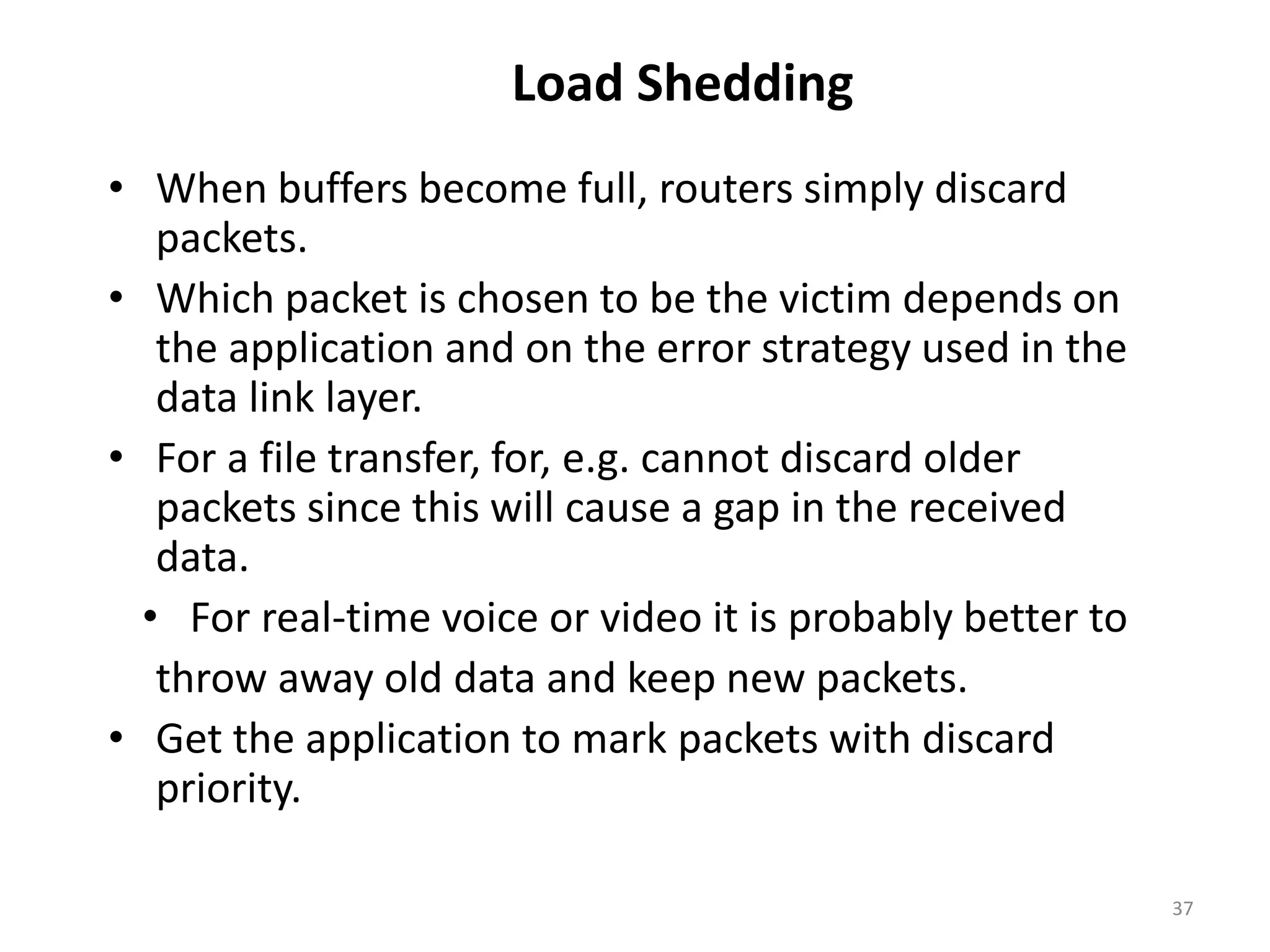 37
Load Shedding
• When buffers become full, routers simply discard
packets.
• Which packet is chosen to be the victim depends on
the application and on the error strategy used in the
data link layer.
• For a file transfer, for, e.g. cannot discard older
packets since this will cause a gap in the received
data.
• For real-time voice or video it is probably better to
throw away old data and keep new packets.
• Get the application to mark packets with discard
priority.
 