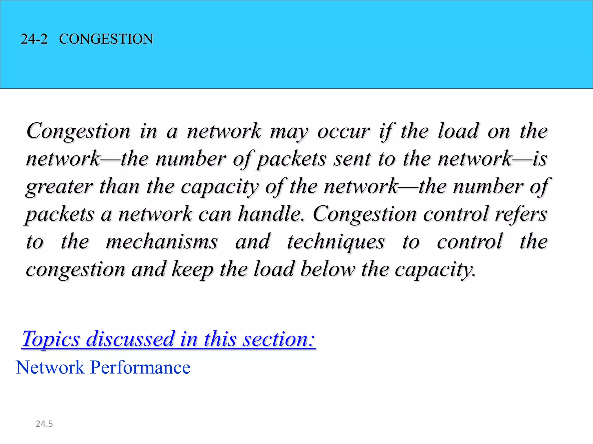24.5
24-2 CONGESTION
Congestion in a network may occur if the load on the
network—the number of packets sent to the network—is
greater than the capacity of the network—the number of
packets a network can handle. Congestion control refers
to the mechanisms and techniques to control the
congestion and keep the load below the capacity.
Network Performance
Topics discussed in this section:
 