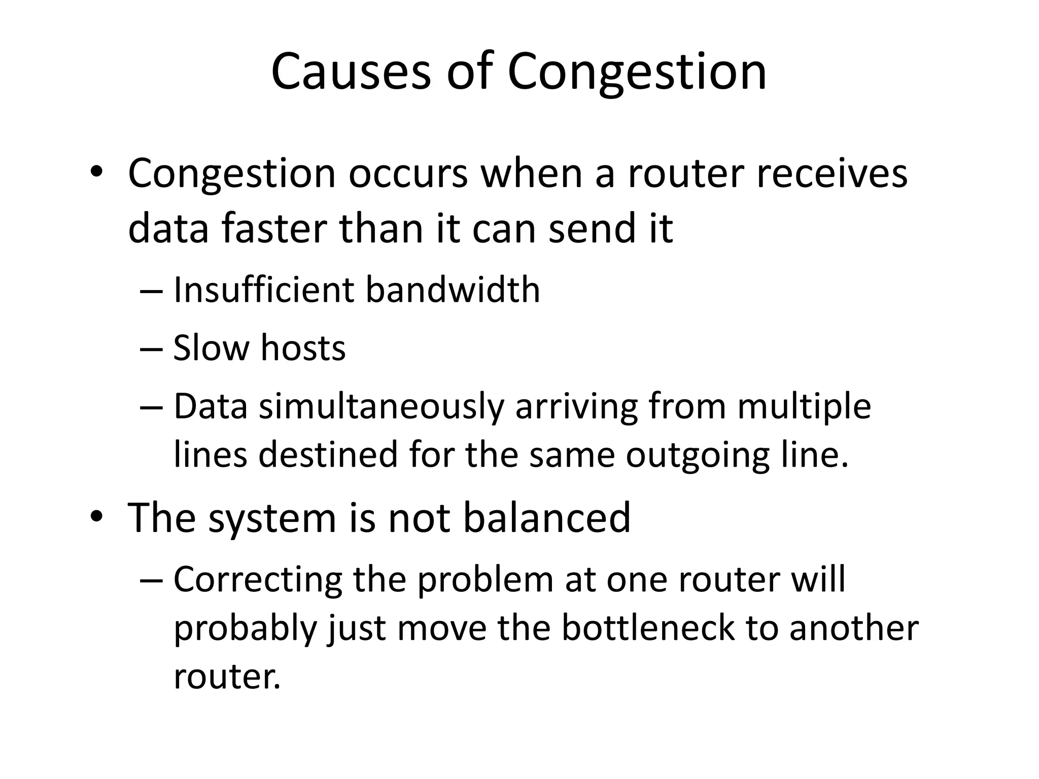 Causes of Congestion
• Congestion occurs when a router receives
data faster than it can send it
– Insufficient bandwidth
– Slow hosts
– Data simultaneously arriving from multiple
lines destined for the same outgoing line.
• The system is not balanced
– Correcting the problem at one router will
probably just move the bottleneck to another
router.
 