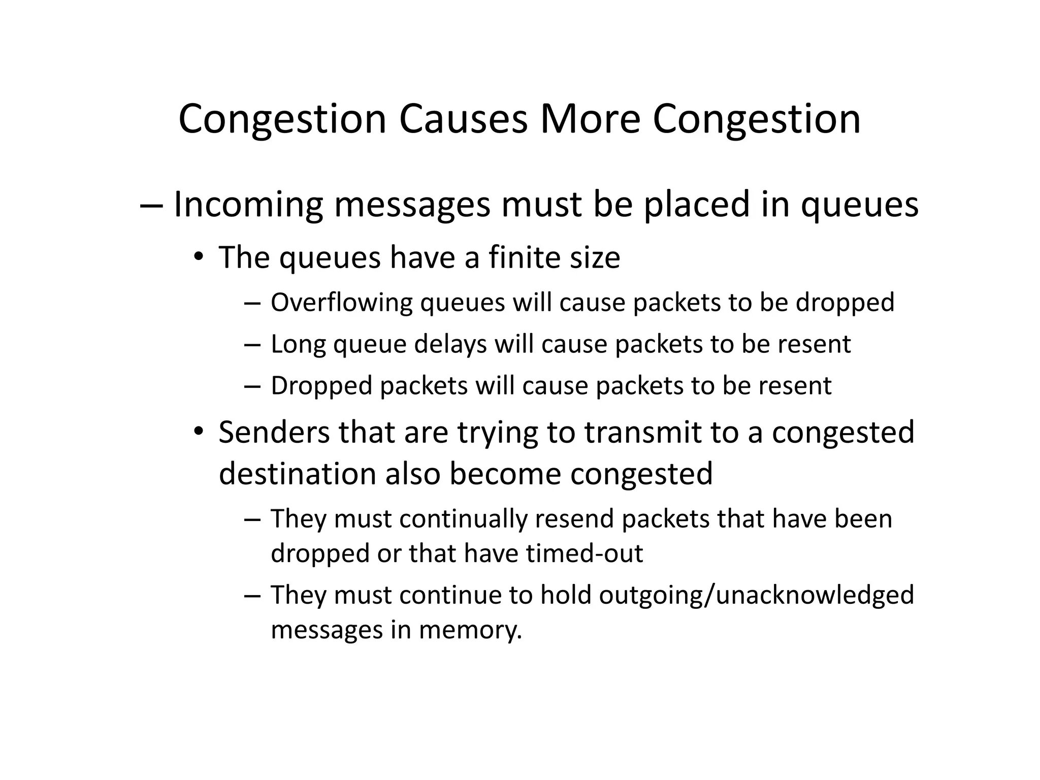 Congestion Causes More Congestion
– Incoming messages must be placed in queues
• The queues have a finite size
– Overflowing queues will cause packets to be dropped
– Long queue delays will cause packets to be resent
– Dropped packets will cause packets to be resent
• Senders that are trying to transmit to a congested
destination also become congested
– They must continually resend packets that have been
dropped or that have timed-out
– They must continue to hold outgoing/unacknowledged
messages in memory.
 