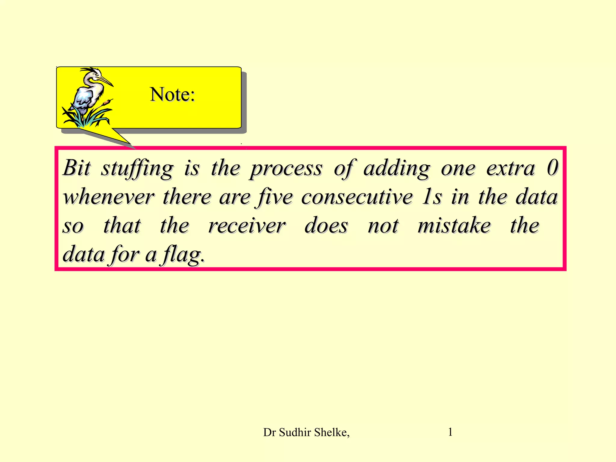 1
Bit stuffing is the process of adding one extra 0Bit stuffing is the process of adding one extra 0
whenever there are five consecutive 1s in the datawhenever there are five consecutive 1s in the data
so that the receiver does not mistake theso that the receiver does not mistake the
data for a flag.data for a flag.
Note:Note:
Dr Sudhir Shelke,
 