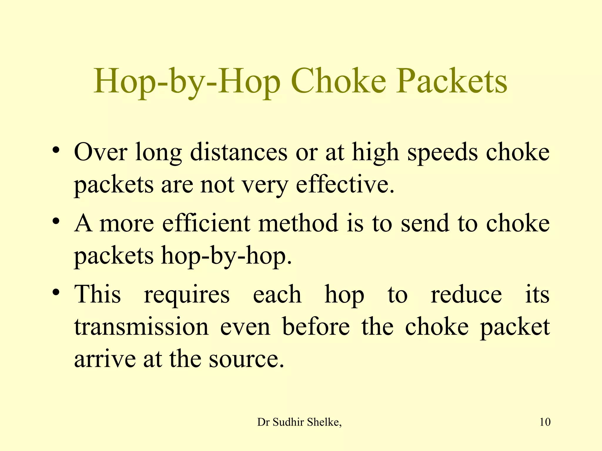10
Hop-by-Hop Choke Packets
• Over long distances or at high speeds choke
packets are not very effective.
• A more efficient method is to send to choke
packets hop-by-hop.
• This requires each hop to reduce its
transmission even before the choke packet
arrive at the source.
Dr Sudhir Shelke,
 