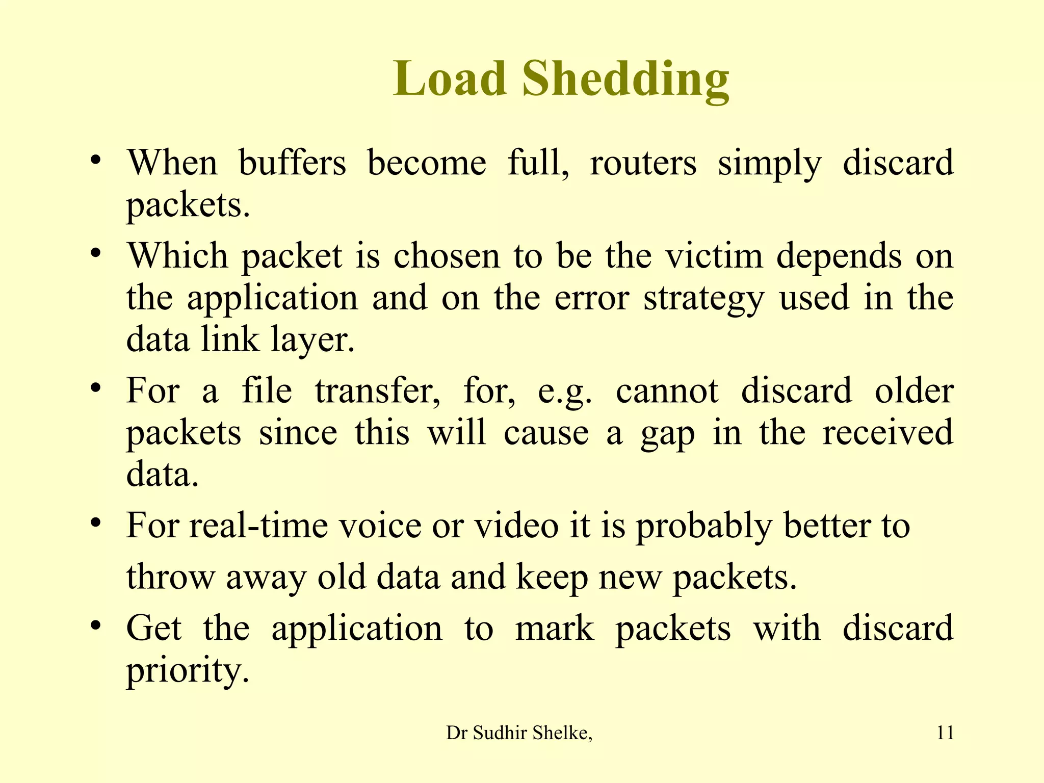 11
Load Shedding
• When buffers become full, routers simply discard
packets.
• Which packet is chosen to be the victim depends on
the application and on the error strategy used in the
data link layer.
• For a file transfer, for, e.g. cannot discard older
packets since this will cause a gap in the received
data.
• For real-time voice or video it is probably better to
throw away old data and keep new packets.
• Get the application to mark packets with discard
priority.
Dr Sudhir Shelke,
 