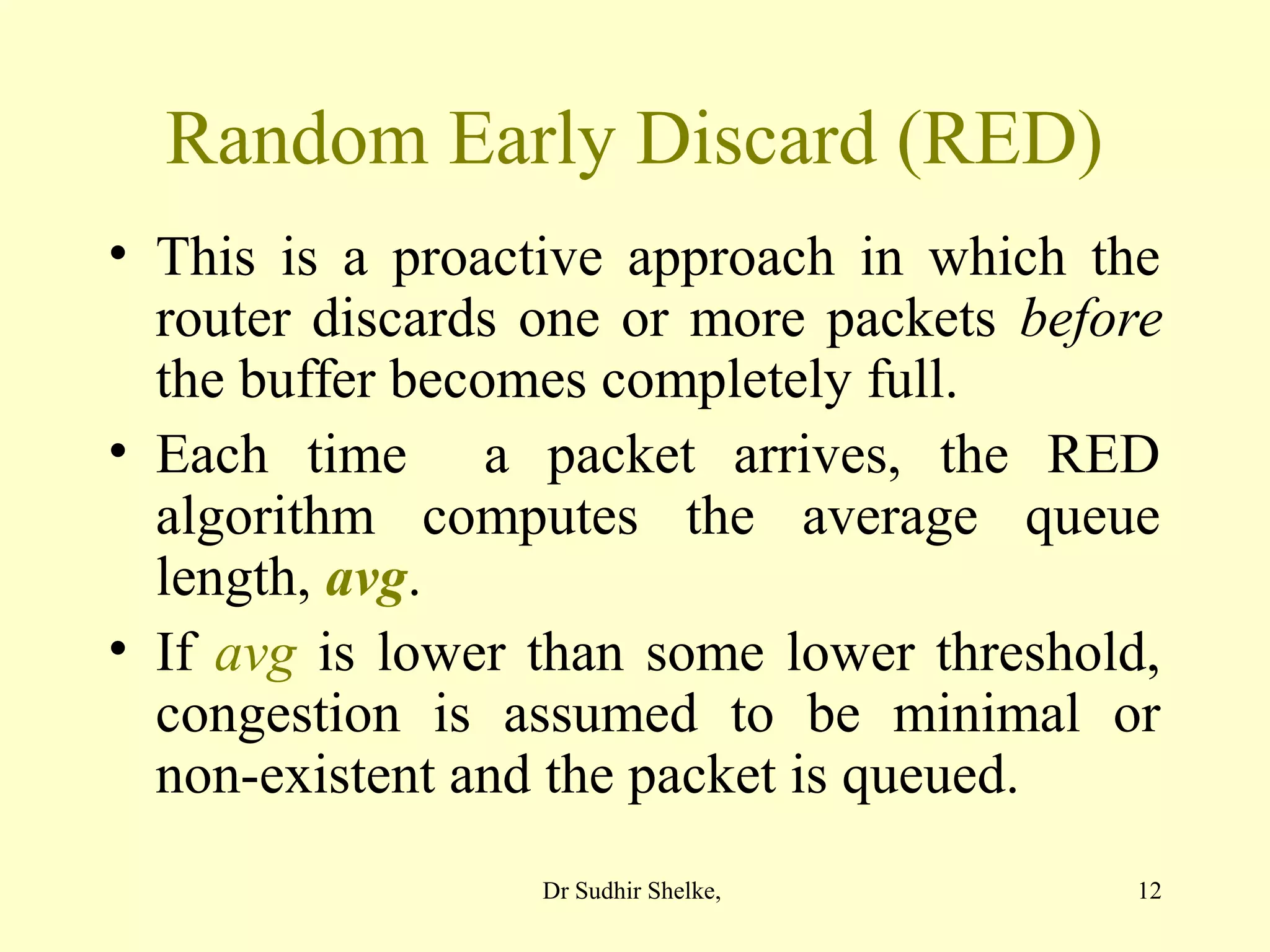 12
Random Early Discard (RED)
• This is a proactive approach in which the
router discards one or more packets before
the buffer becomes completely full.
• Each time a packet arrives, the RED
algorithm computes the average queue
length, avg.
• If avg is lower than some lower threshold,
congestion is assumed to be minimal or
non-existent and the packet is queued.
Dr Sudhir Shelke,
 
