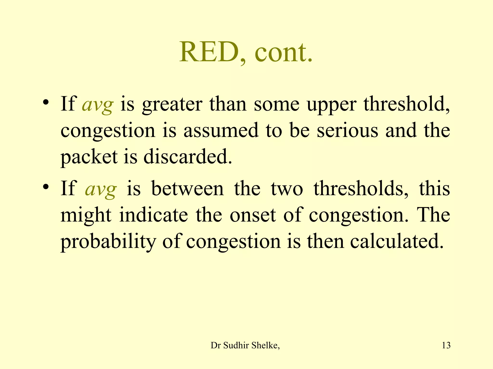 13
RED, cont.
• If avg is greater than some upper threshold,
congestion is assumed to be serious and the
packet is discarded.
• If avg is between the two thresholds, this
might indicate the onset of congestion. The
probability of congestion is then calculated.
Dr Sudhir Shelke,
 