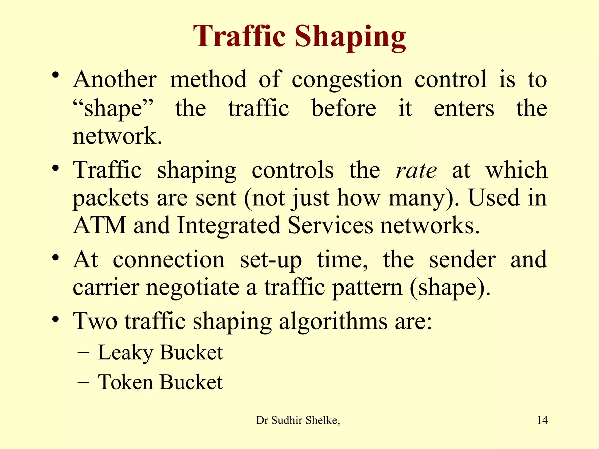 14
Traffic Shaping
• Another method of congestion control is to
“shape” the traffic before it enters the
network.
• Traffic shaping controls the rate at which
packets are sent (not just how many). Used in
ATM and Integrated Services networks.
• At connection set-up time, the sender and
carrier negotiate a traffic pattern (shape).
• Two traffic shaping algorithms are:
– Leaky Bucket
– Token Bucket
Dr Sudhir Shelke,
 