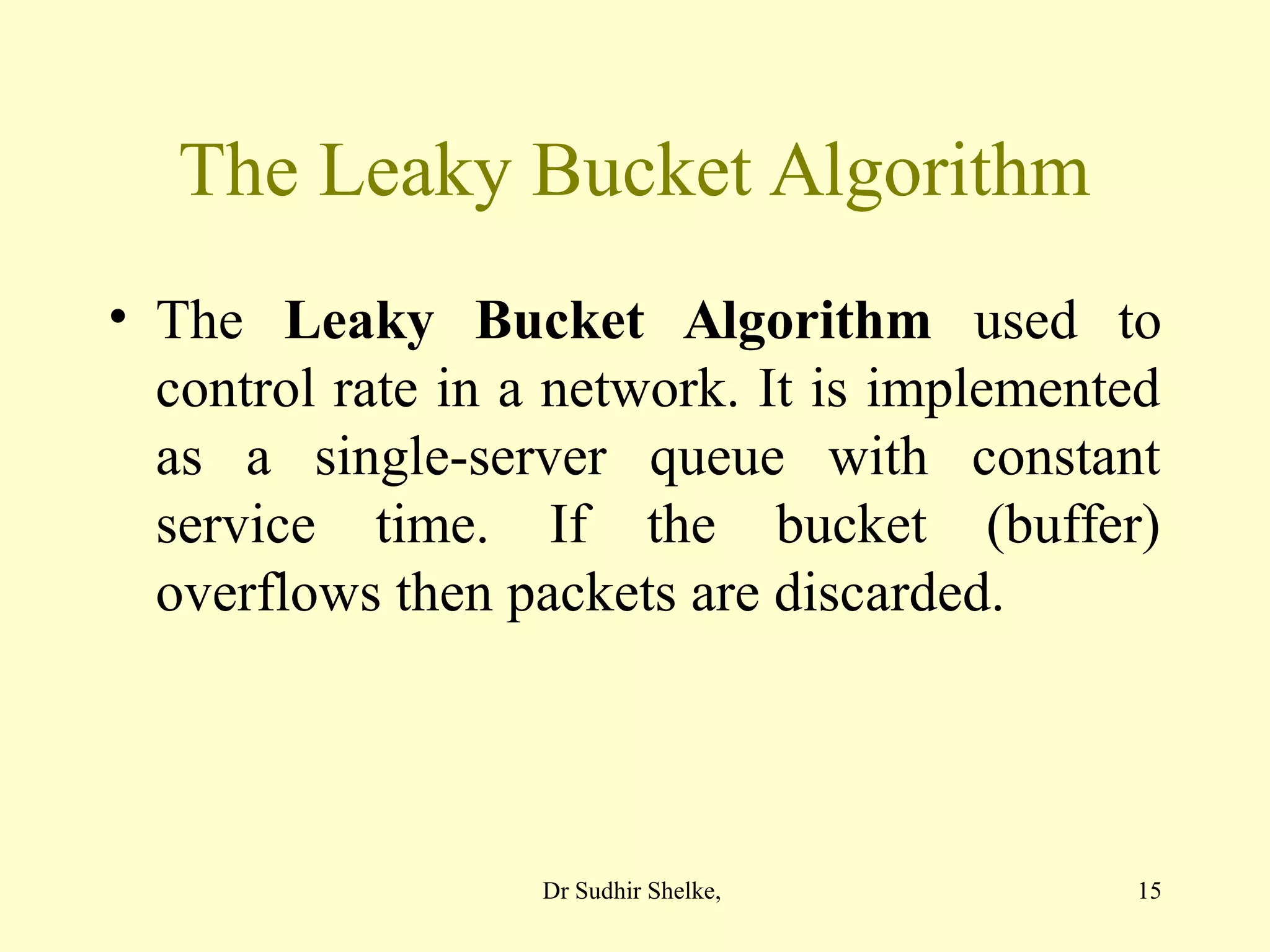15
The Leaky Bucket Algorithm
• The Leaky Bucket Algorithm used to
control rate in a network. It is implemented
as a single-server queue with constant
service time. If the bucket (buffer)
overflows then packets are discarded.
Dr Sudhir Shelke,
 