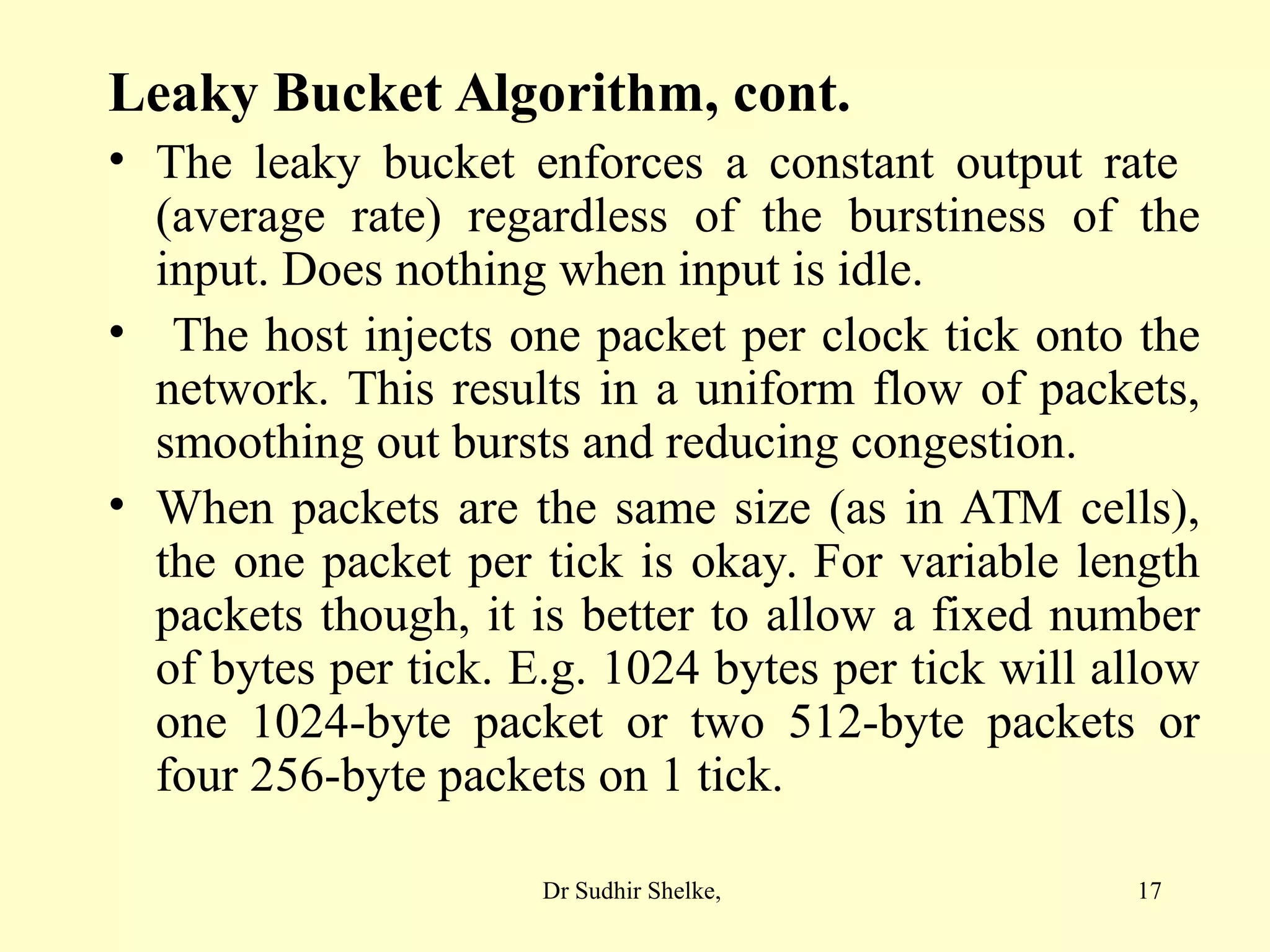 17
Leaky Bucket Algorithm, cont.
• The leaky bucket enforces a constant output rate
(average rate) regardless of the burstiness of the
input. Does nothing when input is idle.
• The host injects one packet per clock tick onto the
network. This results in a uniform flow of packets,
smoothing out bursts and reducing congestion.
• When packets are the same size (as in ATM cells),
the one packet per tick is okay. For variable length
packets though, it is better to allow a fixed number
of bytes per tick. E.g. 1024 bytes per tick will allow
one 1024-byte packet or two 512-byte packets or
four 256-byte packets on 1 tick.
Dr Sudhir Shelke,
 