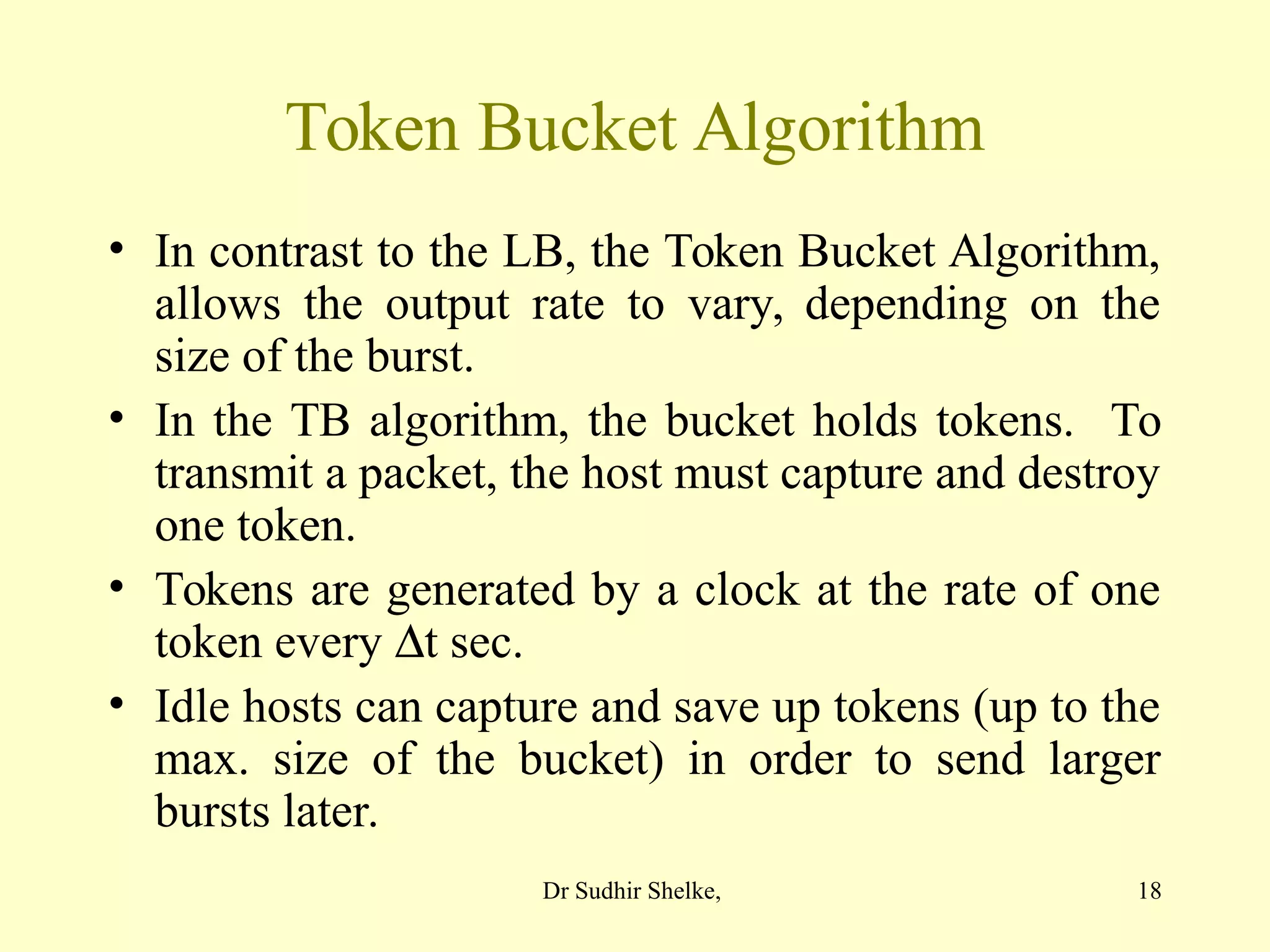 18
Token Bucket Algorithm
• In contrast to the LB, the Token Bucket Algorithm,
allows the output rate to vary, depending on the
size of the burst.
• In the TB algorithm, the bucket holds tokens. To
transmit a packet, the host must capture and destroy
one token.
• Tokens are generated by a clock at the rate of one
token every t sec.
• Idle hosts can capture and save up tokens (up to the
max. size of the bucket) in order to send larger
bursts later.
Dr Sudhir Shelke,
 