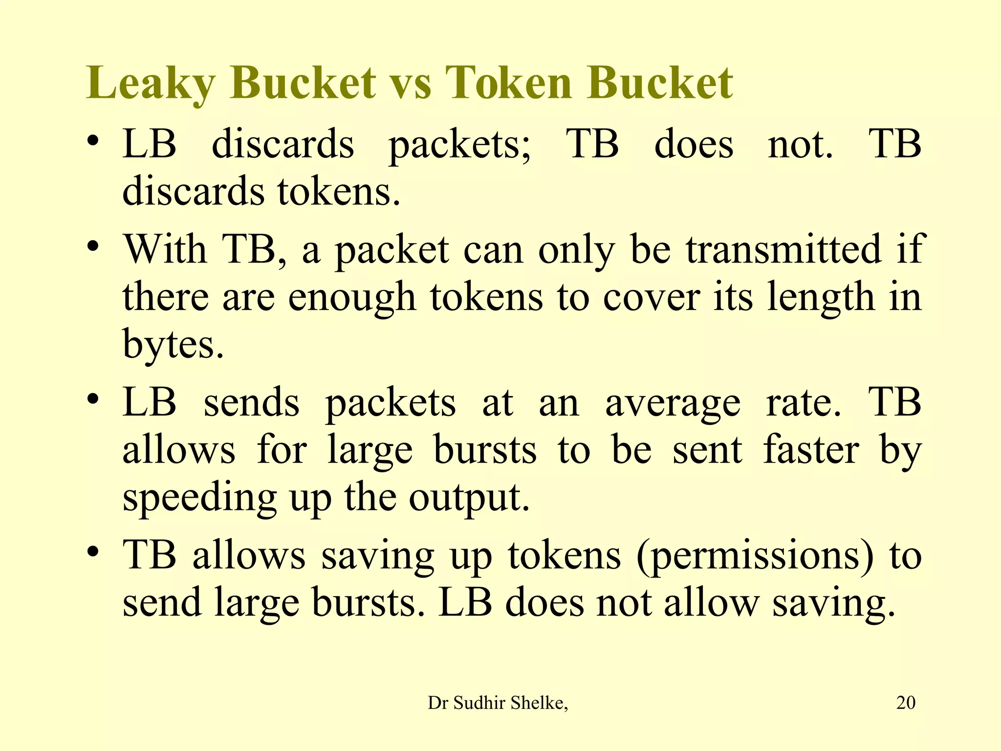 20
Leaky Bucket vs Token Bucket
• LB discards packets; TB does not. TB
discards tokens.
• With TB, a packet can only be transmitted if
there are enough tokens to cover its length in
bytes.
• LB sends packets at an average rate. TB
allows for large bursts to be sent faster by
speeding up the output.
• TB allows saving up tokens (permissions) to
send large bursts. LB does not allow saving.
Dr Sudhir Shelke,
 