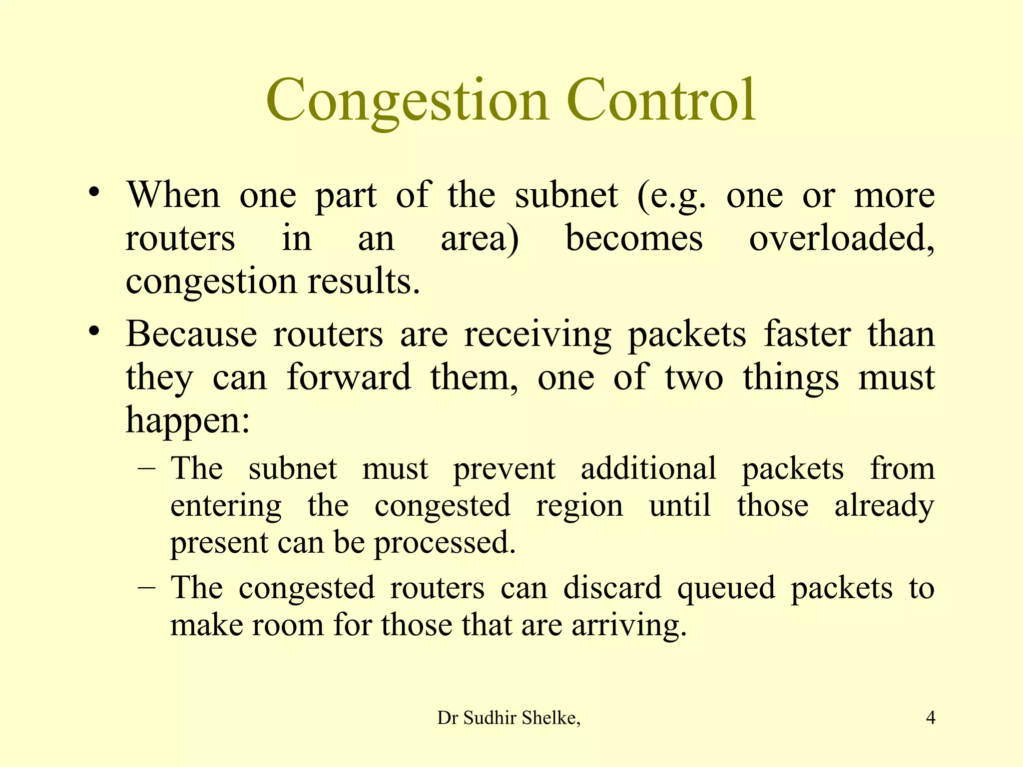 4
Congestion Control
• When one part of the subnet (e.g. one or more
routers in an area) becomes overloaded,
congestion results.
• Because routers are receiving packets faster than
they can forward them, one of two things must
happen:
– The subnet must prevent additional packets from
entering the congested region until those already
present can be processed.
– The congested routers can discard queued packets to
make room for those that are arriving.
Dr Sudhir Shelke,
 