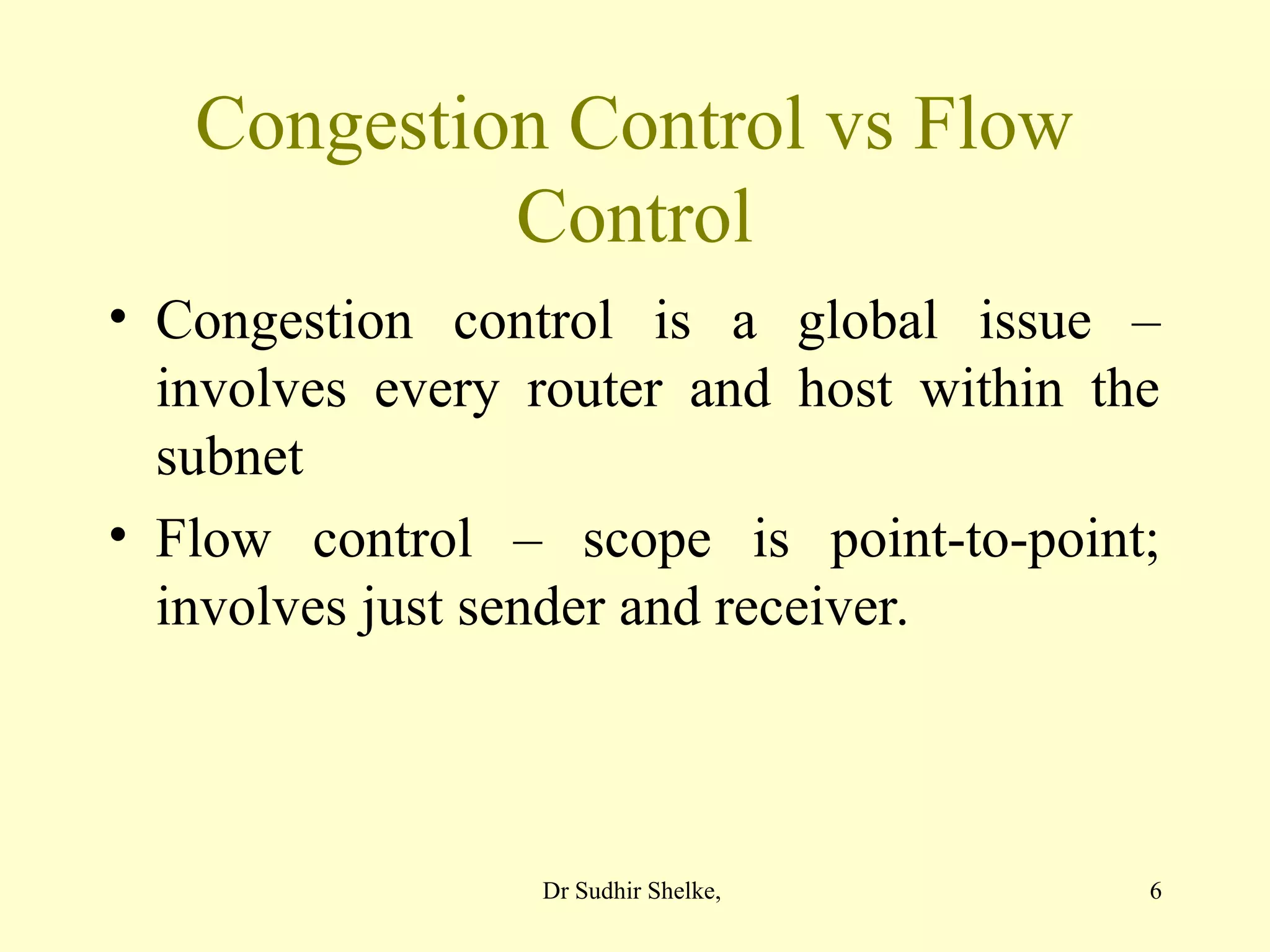 6
Congestion Control vs Flow
Control
• Congestion control is a global issue –
involves every router and host within the
subnet
• Flow control – scope is point-to-point;
involves just sender and receiver.
Dr Sudhir Shelke,
 