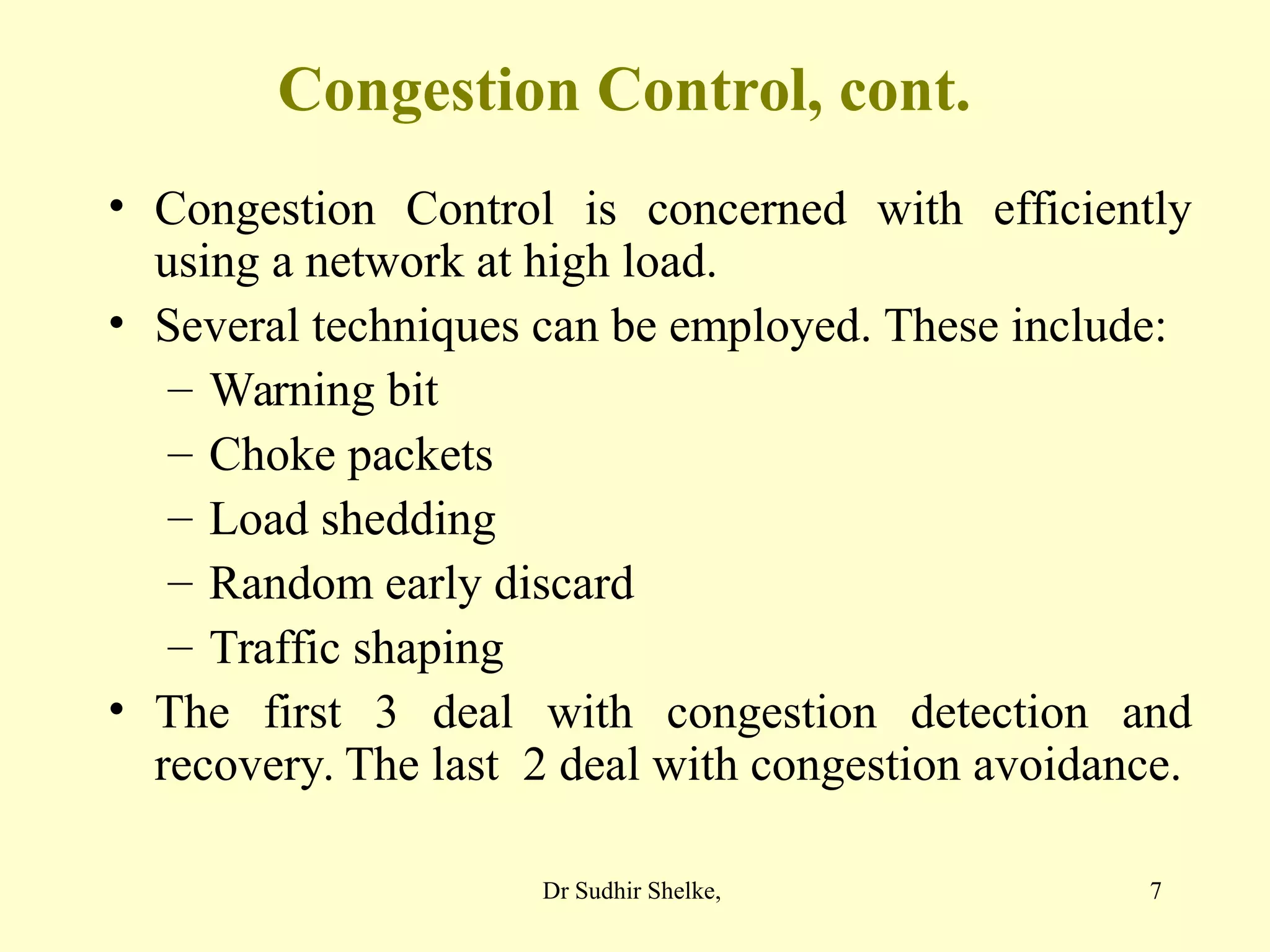 7
Congestion Control, cont.
• Congestion Control is concerned with efficiently
using a network at high load.
• Several techniques can be employed. These include:
– Warning bit
– Choke packets
– Load shedding
– Random early discard
– Traffic shaping
• The first 3 deal with congestion detection and
recovery. The last 2 deal with congestion avoidance.
Dr Sudhir Shelke,
 