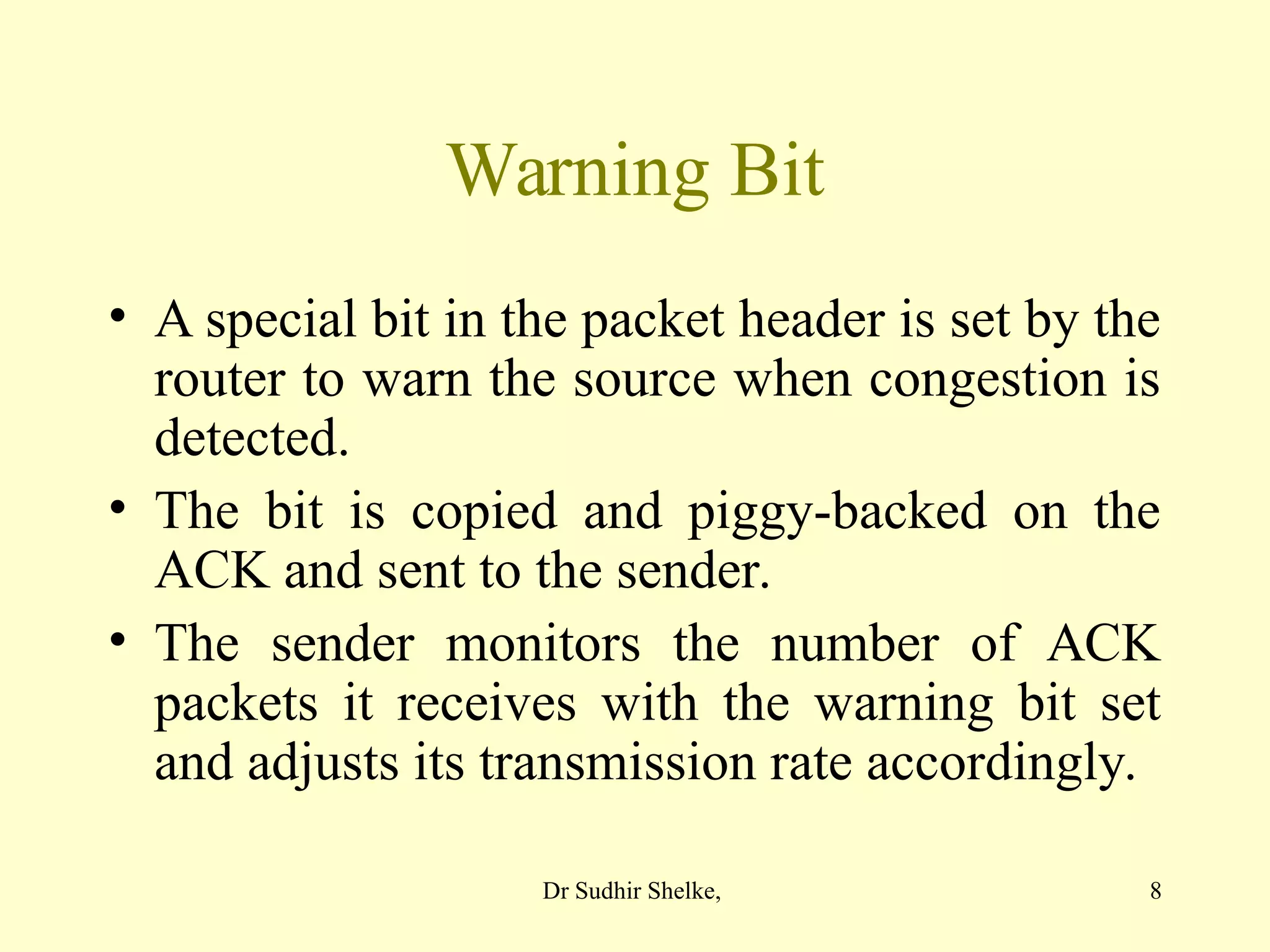 8
Warning Bit
• A special bit in the packet header is set by the
router to warn the source when congestion is
detected.
• The bit is copied and piggy-backed on the
ACK and sent to the sender.
• The sender monitors the number of ACK
packets it receives with the warning bit set
and adjusts its transmission rate accordingly.
Dr Sudhir Shelke,
 