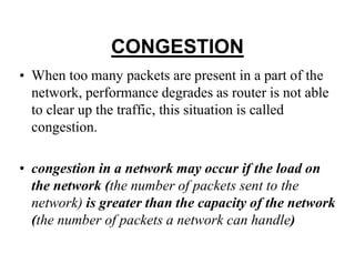 CONGESTION
• When too many packets are present in a part of the
network, performance degrades as router is not able
to clear up the traffic, this situation is called
congestion.
• congestion in a network may occur if the load on
the network (the number of packets sent to the
network) is greater than the capacity of the network
(the number of packets a network can handle)
 