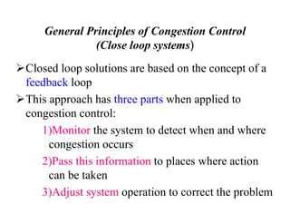 General Principles of Congestion Control
(Close loop systems)
Closed loop solutions are based on the concept of a
feedback loop
This approach has three parts when applied to
congestion control:
1)Monitor the system to detect when and where
congestion occurs
2)Pass this information to places where action
can be taken
3)Adjust system operation to correct the problem
 