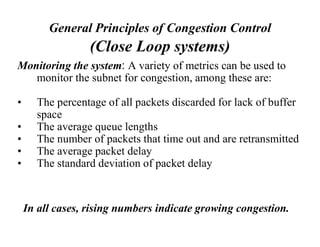General Principles of Congestion Control
(Close Loop systems)
Monitoring the system: A variety of metrics can be used to
monitor the subnet for congestion, among these are:
• The percentage of all packets discarded for lack of buffer
space
• The average queue lengths
• The number of packets that time out and are retransmitted
• The average packet delay
• The standard deviation of packet delay
In all cases, rising numbers indicate growing congestion.
 