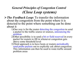 General Principles of Congestion Control
(Close Loop systems)
The Feedback Loop: To transfer the information
about the congestion from the point where it is
detected to the point where something can be done
about it
1)One way is for the router detecting the congestion to send
a packet to the traffic source or sources, announcing the
problem
2)Other possibility is to send a bit or field reserved in every
packet for routers to fill in whenever congestion gets
above some threshold level
3)Third approach is to have hosts or routers periodically
send probe packets out to explicitly ask about congestion.
This information can then be used to route traffic around
problem areas
 
