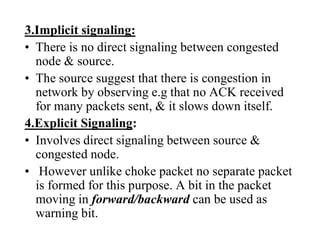 3.Implicit signaling:
• There is no direct signaling between congested
node & source.
• The source suggest that there is congestion in
network by observing e.g that no ACK received
for many packets sent, & it slows down itself.
4.Explicit Signaling:
• Involves direct signaling between source &
congested node.
• However unlike choke packet no separate packet
is formed for this purpose. A bit in the packet
moving in forward/backward can be used as
warning bit.
 