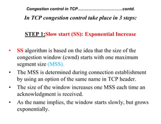 Congestion control in TCP……………………………contd.
In TCP congestion control take place in 3 steps:
STEP 1:Slow start (SS): Exponential Increase
• SS algorithm is based on the idea that the size of the
congestion window (cwnd) starts with one maximum
segment size (MSS).
• The MSS is determined during connection establishment
by using an option of the same name in TCP header.
• The size of the window increases one MSS each time an
acknowledgment is received.
• As the name implies, the window starts slowly, but grows
exponentially.
 