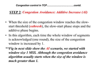 STEP 2: Congestion Avoidance: Additive Increase (AI)
• When the size of the congestion window reaches the slow-
start threshold (ssthresh), the slow-start phase stops and the
additive phase begins.
• In this algorithm, each time the whole window of segments
is acknowledged (one round), the size of the congestion
window is increased by 1.
**Fig in next slide show the AI scenario, we started with
window size 1 MSS. Although the congestion avoidance
algorithm usually starts when the size of the window is
much greater than 1.
Congestion control in TCP……………………………contd.
 