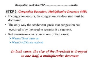 STEP 3: Congestion Detection: Multiplicative Decrease (MD)
• If congestion occurs, the congestion window size must be
decreased.
• The only way the sender can guess that congestion has
occurred is by the need to retransmit a segment.
• Retransmission can occur in one of two cases:
When a Timer times out
When 3-ACKs are received
In both cases, the size of the threshold is dropped
to one-half, a multiplicative decrease
Congestion control in TCP……………………………contd.
 