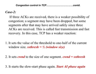 Case-2:
If three ACKs are received, there is a weaker possibility of
congestion; a segment may have been dropped, but some
segments after that may have arrived safely since three
ACKs are received. This is called fast transmission and fast
recovery. In this case, TCP has a weaker reaction:
1. It sets the value of the threshold to one-half of the current
window size. ssthresh = ½ (window size)
2. It sets cwnd to the size of one segment. cwnd = ssthresh
3. It starts the slow-start phase again. Start AI phase again
Congestion control in TCP……………………………contd.
 