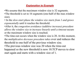 Explanation to Example
•We assume that the maximum window size is 32 segments.
•The threshold is set to 16 segments (one-half of the max.window
size).
• In the slow-start phase the window size starts from 1 and grows
exponentially until it reaches the threshold.
•After it, the congestion avoidance (additive increase) procedure
allows the window size to increase linearly until a timeout occurs
or the maximum window size is reached.
•The time-out occurs when the window size is 20. At this moment,
the multiplicative decrease procedure takes over and reduces the
threshold to one-half of the previous window size.
•The previous window size was 20 when the time-out
happened so the new threshold is now 10.TCP moves to slow
start again and starts with a window size of 1.
 