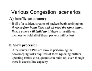Various Congestion scenarios
A) insufficient memory
– If all of a sudden, streams of packets begin arriving on
three or four input lines and all need the same output
line, a queue will build up. If there is insufficient
memory to hold all of them, packets will be lost
B) Slow processor
If the routers' CPUs are slow at performing the
bookkeeping tasks required of them (queuing buffers,
updating tables, etc.), queues can build up, even though
there is excess line capacity
 