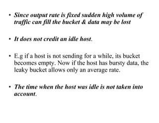• Since output rate is fixed sudden high volume of
traffic can fill the bucket & data may be lost
• It does not credit an idle host.
• E.g if a host is not sending for a while, its bucket
becomes empty. Now if the host has bursty data, the
leaky bucket allows only an average rate.
• The time when the host was idle is not taken into
account.
 