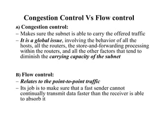 Congestion Control Vs Flow control
A) Congestion control:
– Makes sure the subnet is able to carry the offered traffic
– It is a global issue, involving the behavior of all the
hosts, all the routers, the store-and-forwarding processing
within the routers, and all the other factors that tend to
diminish the carrying capacity of the subnet
B) Flow control:
– Relates to the point-to-point traffic
– Its job is to make sure that a fast sender cannot
continually transmit data faster than the receiver is able
to absorb it
 