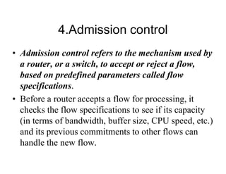 4.Admission control
• Admission control refers to the mechanism used by
a router, or a switch, to accept or reject a flow,
based on predefined parameters called flow
specifications.
• Before a router accepts a flow for processing, it
checks the flow specifications to see if its capacity
(in terms of bandwidth, buffer size, CPU speed, etc.)
and its previous commitments to other flows can
handle the new flow.
 