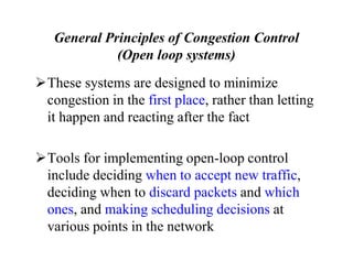 General Principles of Congestion Control
(Open loop systems)
These systems are designed to minimize
congestion in the first place, rather than letting
it happen and reacting after the fact
Tools for implementing open-loop control
include deciding when to accept new traffic,
deciding when to discard packets and which
ones, and making scheduling decisions at
various points in the network
 
