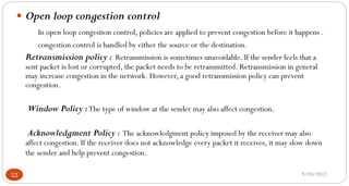 9/10/201712
 Open loop congestion control
In open loop congestion control, policies are applied to prevent congestion before it happens .
congestion control is handled by either the source or the destination.
Retransmission policy : Retransmission is sometimes unavoidable. If the sender feels that a
sent packet is lost or corrupted, the packet needs to be retransmitted. Retransmission in general
may increase congestion in the network. However, a good retransmission policy can prevent
congestion.
Window Policy :The type of window at the sender may also affect congestion.
Acknowledgment Policy : The acknowledgment policy imposed by the receiver may also
affect congestion. If the receiver does not acknowledge every packet it receives, it may slow down
the sender and help prevent congestion.
 