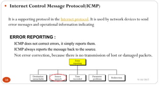 9/10/201718
 Internet Control Message Protocol(ICMP)
It is a supporting protocol in the Internet protocol. It is used by network devices to send
error messages and operational information indicating
ERROR REPORTING :
ICMP does not correct errors, it simply reports them.
ICMP always reports the message back to the source.
Not error correction, because there is no transmission of lost or damaged packets.
 