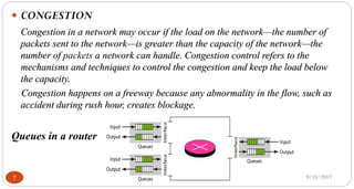 9/10/20177
 CONGESTION
Congestion in a network may occur if the load on the network—the number of
packets sent to the network—is greater than the capacity of the network—the
number of packets a network can handle. Congestion control refers to the
mechanisms and techniques to control the congestion and keep the load below
the capacity.
Congestion happens on a freeway because any abnormality in the flow, such as
accident during rush hour, creates blockage.
Queues in a router
 