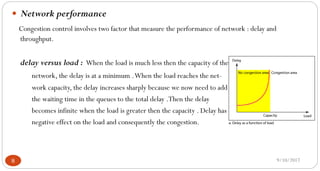 9/10/20178
 Network performance
Congestion control involves two factor that measure the performance of network : delay and
throughput.
delay versus load : When the load is much less then the capacity of the
network, the delay is at a minimum .When the load reaches the net-
work capacity, the delay increases sharply because we now need to add
the waiting time in the queues to the total delay .Then the delay
becomes infinite when the load is greater then the capacity . Delay has
negative effect on the load and consequently the congestion.
 