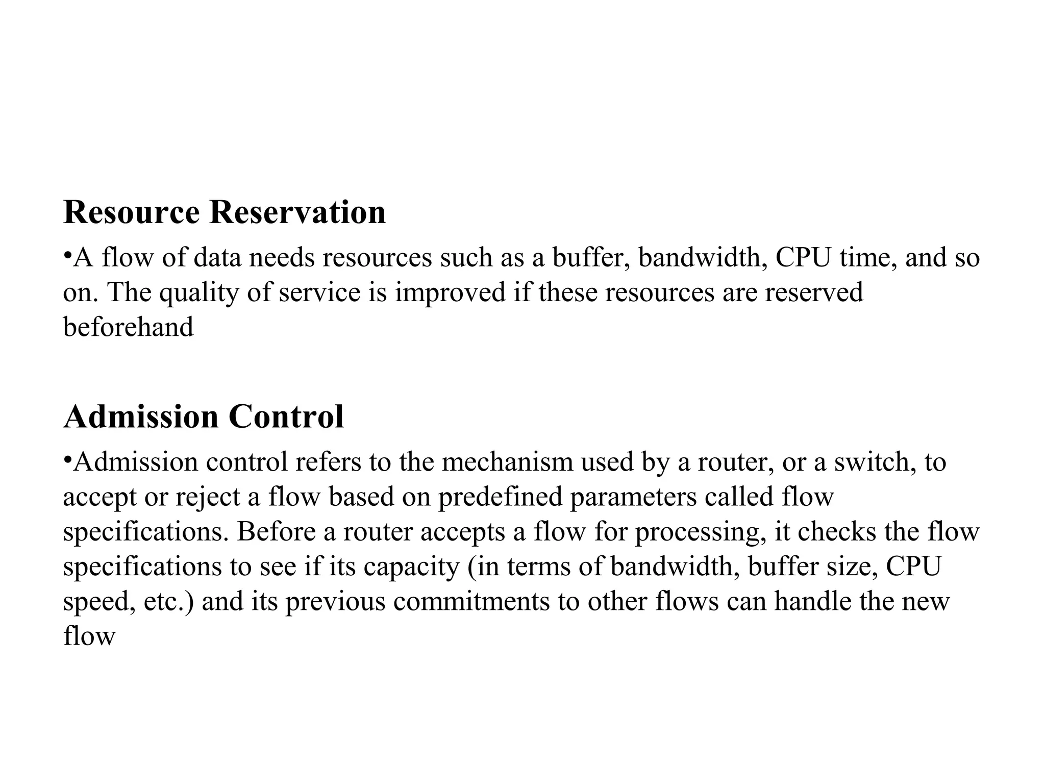 Resource Reservation
•A flow of data needs resources such as a buffer, bandwidth, CPU time, and so
on. The quality of service is improved if these resources are reserved
beforehand
Admission Control
•Admission control refers to the mechanism used by a router, or a switch, to
accept or reject a flow based on predefined parameters called flow
specifications. Before a router accepts a flow for processing, it checks the flow
specifications to see if its capacity (in terms of bandwidth, buffer size, CPU
speed, etc.) and its previous commitments to other flows can handle the new
flow
 