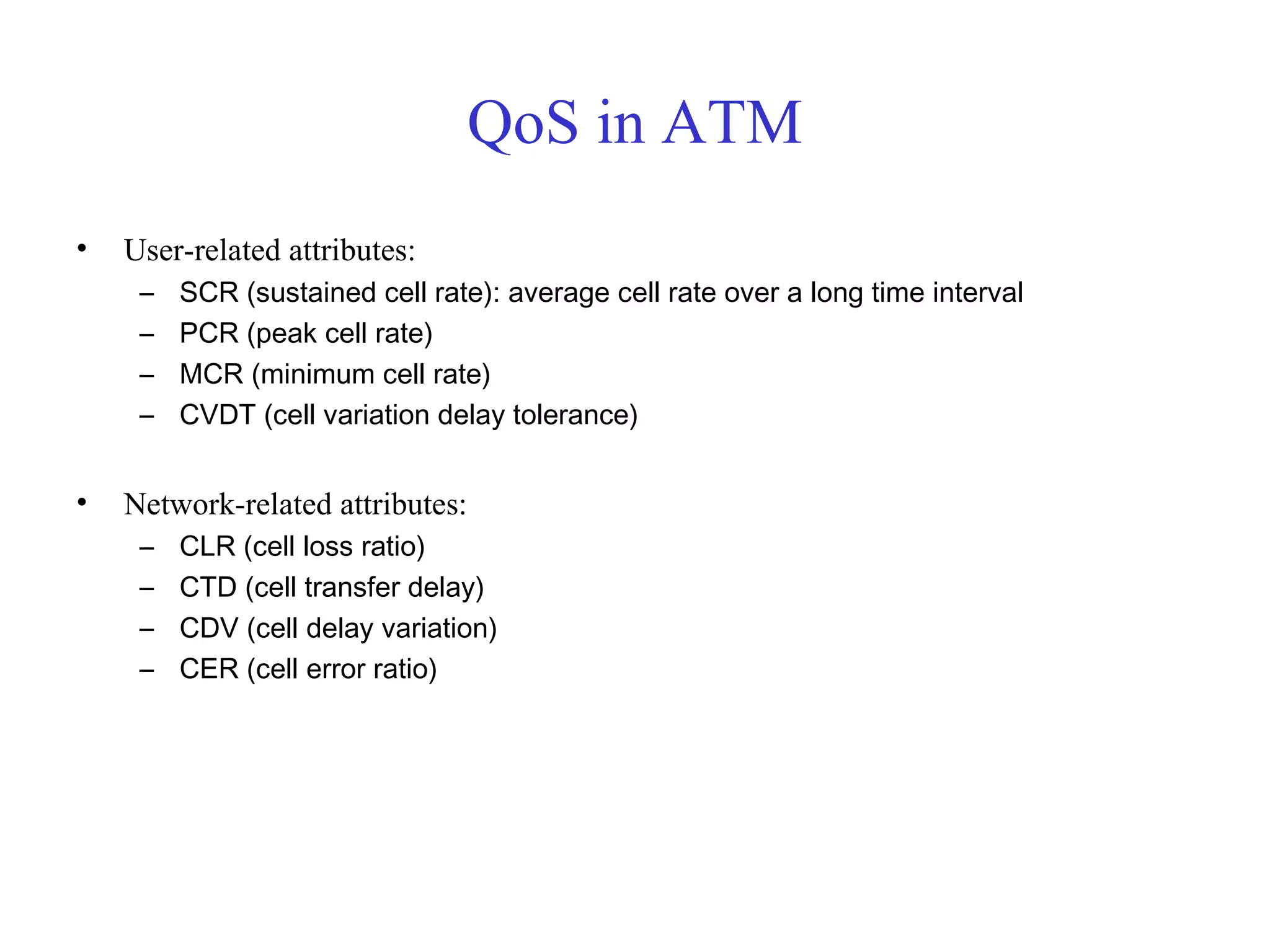 QoS in ATM
• User-related attributes:
– SCR (sustained cell rate): average cell rate over a long time interval
– PCR (peak cell rate)
– MCR (minimum cell rate)
– CVDT (cell variation delay tolerance)
• Network-related attributes:
– CLR (cell loss ratio)
– CTD (cell transfer delay)
– CDV (cell delay variation)
– CER (cell error ratio)
 