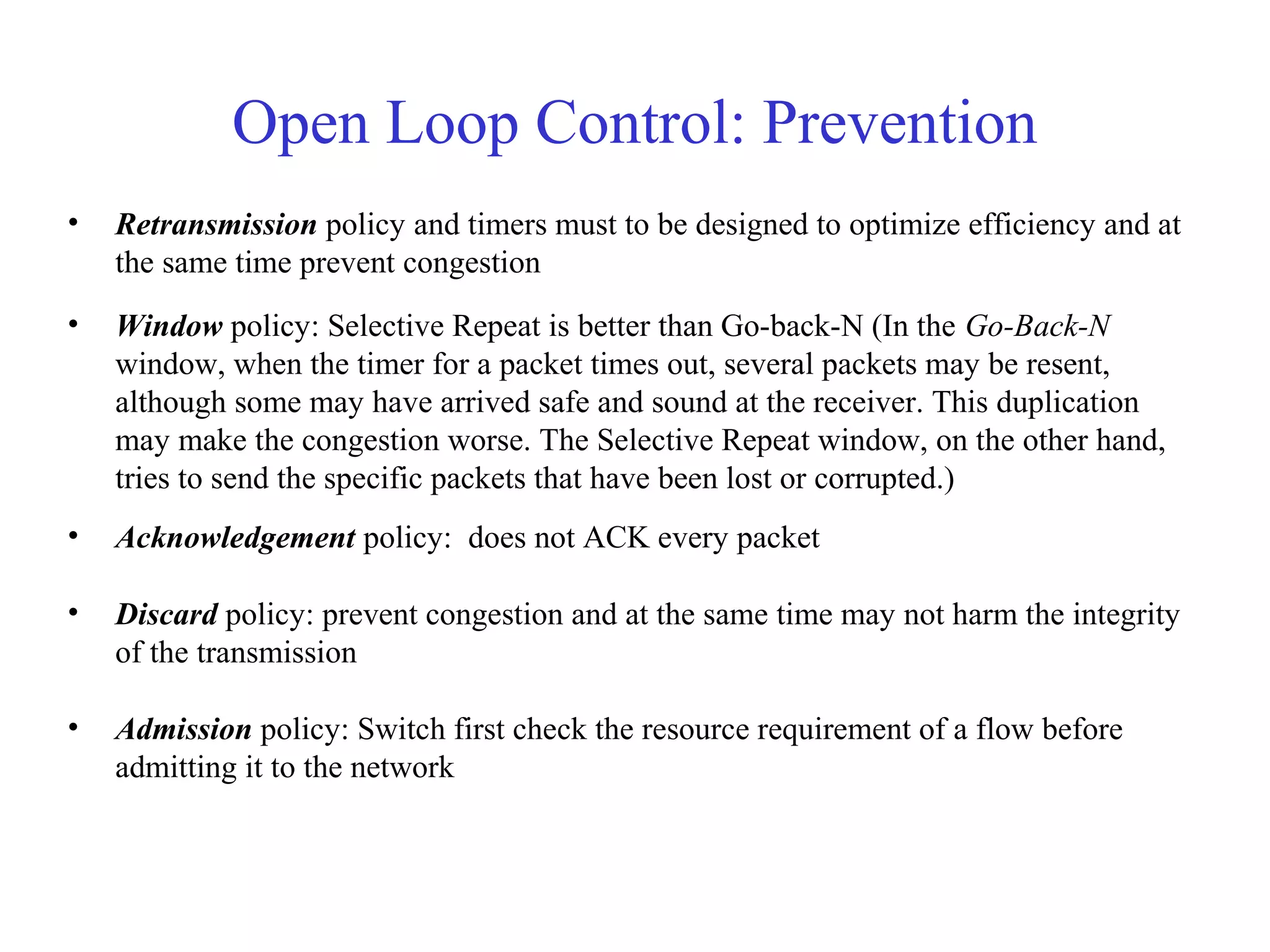 Open Loop Control: Prevention
• Retransmission policy and timers must to be designed to optimize efficiency and at
the same time prevent congestion
• Window policy: Selective Repeat is better than Go-back-N (In the Go-Back-N
window, when the timer for a packet times out, several packets may be resent,
although some may have arrived safe and sound at the receiver. This duplication
may make the congestion worse. The Selective Repeat window, on the other hand,
tries to send the specific packets that have been lost or corrupted.)
• Acknowledgement policy: does not ACK every packet
• Discard policy: prevent congestion and at the same time may not harm the integrity
of the transmission
• Admission policy: Switch first check the resource requirement of a flow before
admitting it to the network
 