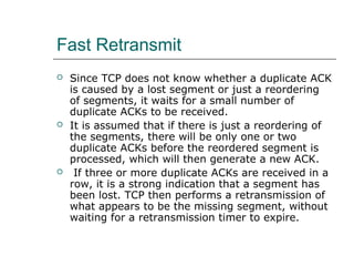Fast Retransmit 
 Since TCP does not know whether a duplicate ACK 
is caused by a lost segment or just a reordering 
of segments, it waits for a small number of 
duplicate ACKs to be received. 
 It is assumed that if there is just a reordering of 
the segments, there will be only one or two 
duplicate ACKs before the reordered segment is 
processed, which will then generate a new ACK. 
 If three or more duplicate ACKs are received in a 
row, it is a strong indication that a segment has 
been lost. TCP then performs a retransmission of 
what appears to be the missing segment, without 
waiting for a retransmission timer to expire. 
 