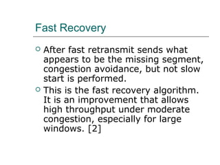 Fast Recovery 
 After fast retransmit sends what 
appears to be the missing segment, 
congestion avoidance, but not slow 
start is performed. 
 This is the fast recovery algorithm. 
It is an improvement that allows 
high throughput under moderate 
congestion, especially for large 
windows. [2] 
 