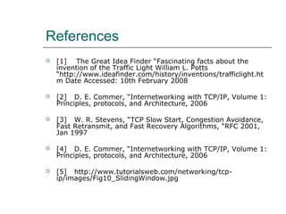 References 
 [1] The Great Idea Finder “Fascinating facts about the 
invention of the Traffic Light William L. Potts 
“http://www.ideafinder.com/history/inventions/trafficlight.ht 
m Date Accessed: 10th February 2008 
 [2] D. E. Commer, “Internetworking with TCP/IP, Volume 1: 
Principles, protocols, and Architecture, 2006 
 [3] W. R. Stevens, “TCP Slow Start, Congestion Avoidance, 
Fast Retransmit, and Fast Recovery Algorithms, “RFC 2001, 
Jan 1997 
 [4] D. E. Commer, “Internetworking with TCP/IP, Volume 1: 
Principles, protocols, and Architecture, 2006 
 [5] http://www.tutorialsweb.com/networking/tcp-ip/ 
images/Fig10_SlidingWindow.jpg 
 