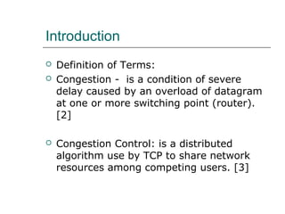 Introduction 
 Definition of Terms: 
 Congestion - is a condition of severe 
delay caused by an overload of datagram 
at one or more switching point (router). 
[2] 
 Congestion Control: is a distributed 
algorithm use by TCP to share network 
resources among competing users. [3] 
 
